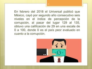 En febrero del 2018 el Universal publicó que
México, cayó por segundo año consecutivo seis
niveles en el índice de percepción de la
corrupción, al pasar del lugar 129 al 135,
obtuvo una calificación de 29 en una escala de
0 a 100, donde 0 es el país peor evaluado en
cuanto a la corrupción.
21
 