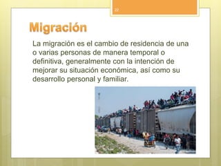 La migración es el cambio de residencia de una
o varias personas de manera temporal o
definitiva, generalmente con la intención de
mejorar su situación económica, así como su
desarrollo personal y familiar.
22
 