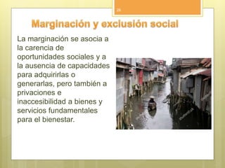 La marginación se asocia a
la carencia de
oportunidades sociales y a
la ausencia de capacidades
para adquirirlas o
generarlas, pero también a
privaciones e
inaccesibilidad a bienes y
servicios fundamentales
para el bienestar.
26
 