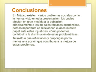 Conclusiones
En México existen varios problemas sociales como
lo hemos visto en esta presentación, los cuales
afectan en gran medida a la población,
principalmente a los de bajos recursos económicos,
pero lo importante es reflexionar, cuál es nuestro
papel ante estas injusticias, cómo podemos
contribuir a la disminución de estas problemáticas.
Te invito a que reflexiones y propongas por lo
menos una acción que contribuya a la mejora de
estos problemas.
28
 