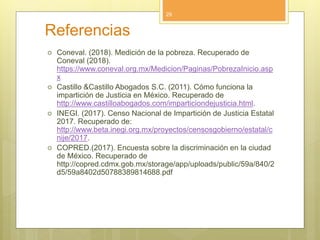 Referencias
 Coneval. (2018). Medición de la pobreza. Recuperado de
Coneval (2018).
https://www.coneval.org.mx/Medicion/Paginas/PobrezaInicio.asp
x
 Castillo &Castillo Abogados S.C. (2011). Cómo funciona la
impartición de Justicia en México. Recuperado de
http://www.castilloabogados.com/imparticiondejusticia.html.
 INEGI. (2017). Censo Nacional de Impartición de Justicia Estatal
2017. Recuperado de:
http://www.beta.inegi.org.mx/proyectos/censosgobierno/estatal/c
nije/2017.
 COPRED.(2017). Encuesta sobre la discriminación en la ciudad
de México. Recuperado de
http://copred.cdmx.gob.mx/storage/app/uploads/public/59a/840/2
d5/59a8402d50788389814688.pdf
29
 