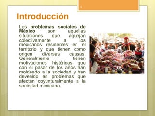 Introducción
Los problemas sociales de
México son aquellas
situaciones que aquejan
colectivamente a los
mexicanos residentes en el
territorio y que tienen como
origen diversas causas.
Generalmente tienen
motivaciones históricas que
con el pasar de los años han
moldeado a la sociedad y han
devenido en problemas que
afectan coyunturalmente a la
sociedad mexicana.
3
 