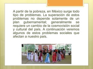 A partir de la pobreza, en México surge todo
tipo de problemas. La superación de estos
problemas no depende solamente de un
plan gubernamental; generalmente se
requiere un cambio de la cosmovisión social
y cultural del país. A continuación veremos
algunos de estos problemas sociales que
afectan a nuestro país.
4
 