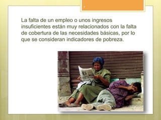 La falta de un empleo o unos ingresos
insuficientes están muy relacionados con la falta
de cobertura de las necesidades básicas, por lo
que se consideran indicadores de pobreza.
7
 