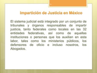 El sistema judicial está integrado por un conjunto de
tribunales y órganos responsables de impartir
justicia, tanto federales como locales en las 32
entidades federativas, así como de aquellas
instituciones o personas que los auxilian en esta
labor, tales como los ministerios públicos, los
defensores de oficio e incluso nosotros, los
Abogados.
9
 