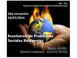 UNL - 2014
Trayectos Formativos de Desarrollo Profesional Docente
2do encuentro
26/07/2014
Enseñanza de Problemas
Sociales Relevantes
Equipo docente:
Mariela Coudannes – Lucrecia Alvarez
 