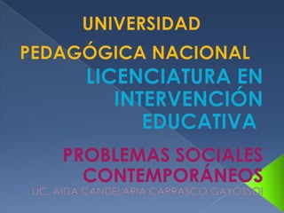 UNIVERSIDAD PEDAGÓGICA NACIONAL     LICENCIATURA EN INTERVENCIÓN EDUCATIVA   UNIVERSIDAD PEDAGÓGICA NACIONAL     LICENCIATURA EN INTERVENCIÓN EDUCATIVA      UNIVERSIDAD PEDAGÓGICA NACIONAL   LICENCIATURA EN INTERVENCIÓN EDUCATIVA     PROBLEMAS SOCIALES CONTEMPORÁNEOS LIC. AIDA CANDELARIA CARRASCO GAYOSSOI   PR 