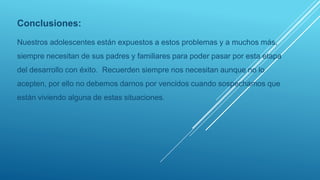 Conclusiones:
Nuestros adolescentes están expuestos a estos problemas y a muchos más,
siempre necesitan de sus padres y familiares para poder pasar por esta etapa
del desarrollo con éxito. Recuerden siempre nos necesitan aunque no lo
acepten, por ello no debemos darnos por vencidos cuando sospechamos que
están viviendo alguna de estas situaciones.
 
