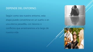 DEPENDE DEL ENTORNO.
Según como sea nuestro entorno, esta
etapa puede convertirse en un sueño o en
una eterna pesadilla, con tesoros o
conflictos que arrastraremos a lo largo de
nuestra vida
 
