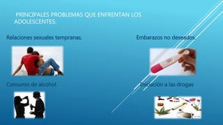 PRINCIPALES PROBLEMAS QUE ENFRENTAN LOS
ADOLESCENTES:
Relaciones sexuales tempranas. Embarazos no deseados.
Consumo de alcohol. Iniciación a las drogas
 