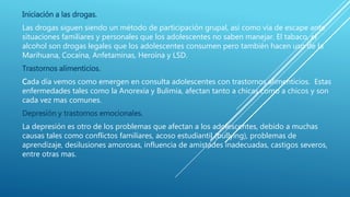 Iniciación a las drogas.
Las drogas siguen siendo un método de participación grupal, así como vía de escape ante
situaciones familiares y personales que los adolescentes no saben manejar. El tabaco, el
alcohol son drogas legales que los adolescentes consumen pero también hacen uso de la
Marihuana, Cocaína, Anfetaminas, Heroína y LSD.
Trastornos alimenticios.
Cada día vemos como emergen en consulta adolescentes con trastornos alimenticios. Estas
enfermedades tales como la Anorexia y Bulimia, afectan tanto a chicas como a chicos y son
cada vez mas comunes.
Depresión y trastornos emocionales.
La depresión es otro de los problemas que afectan a los adolescentes, debido a muchas
causas tales como conflictos familiares, acoso estudiantil (bullying), problemas de
aprendizaje, desilusiones amorosas, influencia de amistades inadecuadas, castigos severos,
entre otras mas.
 