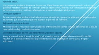 Pandillas, sectas.
Hay grupos de adolescentes que se forman por diferentes razones, sin embargo cuando se trata de
pandillas y sectas hablamos de conflictos para los adolescentes, debido a sus consecuencias negativas
en comportamientos y actitudes afianzadas en la personalidad del adolescente.
Conductas agresivas
Es una característica adolescente el rebelarse ante situaciones y puntos de vista que no son aceptados,
es por esto que escuchamos que esta etapa es el periodo de "rebeldía”.
Bajo rendimiento académico.
Mientras tenemos mas vías de comunicación y entretenimiento vemos como se convierten en la excusa
principal de un bajo rendimiento escolar
Conflictos derivados del mal uso de la internet y las redes sociales.
Aunque es una fuente rica en información y los medios mas accesibles a la comunicación también
resultan en el blanco predilecto de depredadores sexuales, prostitución, pornografía, drogas y
adicciones.
 