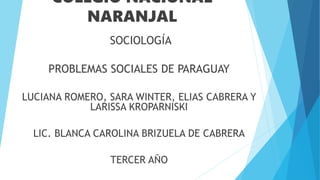 COLEGIO NACIONAL
NARANJAL
SOCIOLOGÍA
PROBLEMAS SOCIALES DE PARAGUAY
LUCIANA ROMERO, SARA WINTER, ELIAS CABRERA Y
LARISSA KROPARNISKI
LIC. BLANCA CAROLINA BRIZUELA DE CABRERA
TERCER AÑO
 
