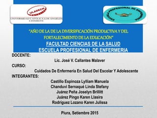 ‘’AÑODE LA DE LA DIVERSIFICACIÓNPRODUCTIVAY DEL
FORTALECIMIENTODE LA EDUCACIÓN’’
FACULTAD CIENCIAS DE LA SALUD
ESCUELA PROFESIONAL DE ENFERMERIA
DOCENTE:
Lic. José V. Callantes Malaver
CURSO:
Cuidados De Enfermería En Salud Del Escolar Y Adolescente
INTEGRANTES:
Castillo Espinoza Lylliam Manuela
Chanduvi Sernaqué Linda Stefany
Juárez Peña Joselyn Brillitt
Juárez Pingo Karen Llasira
Rodríguez Lozano Karen Julissa
Piura, Setiembre 2015
 