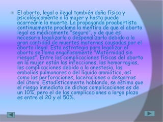    El aborto, legal o ilegal también daña física y
    psicológicamente a la mujer y hasta puede
    acarrearle la muerte. La propaganda proabortista
    continuamente proclama la mentira de que el aborto
    legal es médicamente "seguro", y de que es
    necesario legalizarlo o despenalizarlo debido a la
    gran cantidad de muertes maternas causadas por el
    aborto ilegal. Esta estrategia para legalizar el
    aborto se llama engañosamente "Maternidad sin
    riesgos". Entre las complicaciones físicas del aborto
    en la mujer están las infecciones, las hemorragias,
    las complicaciones debido a la anestesia, las
    embolias pulmonares o del líquido amniótico, así
    como las perforaciones, laceraciones o desgarros
    del útero. Estadísticamente hablando, se estima que
    el riesgo inmediato de dichas complicaciones es de
    un 10%, pero el de las complicaciones a largo plazo
    es entre el 20 y el 50%.
 