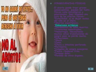    CONSECUENCIAS FÍSICAS
    El aborto puede traer graves
    consecuencias, pueden ser tanto
    físicas como psicológicas y
    emocionales. Aquí tenemos una
    lista de los efectos físicos:
    *Esterilidad. si se dejan restos
    del niño en el útero.
    *Abortos espontáneos.
    *Embarazos ectópicos
    *Nacimientos de niños muertos.
    *Trastornos menstruales.
    *Hemorragia. Necesitando
    muchas veces transfusiones de
    sangre pues se pierde mucha.
    *Infecciones.
    *Shock.
    *Coma.
    *Útero o intestino perforado.
    *Peritonitis.
    *Coágulos de sangre pasajeros.
    *Fiebre /Sudores fríos.
    *Intenso dolor.
    *Perdida de otros órganos.
 