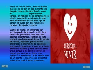    Estos no son los únicos, existen muchos
    más que no se dan en ese momento sino
    después como es la esterilidad o como
    el cáncer de mama, impresionante
    verdad, en realidad no se pensaría que el
    aborto incrementa los riesgos de tener
    esta enfermedad no solo este tipo de
    cáncer se puede dar sino también el
    cervical, de hígado y ovarios.

    Cuando se realiza un embarazo por
    succión puede darse una la lesión de la
    cérvix que puede dar como resultado
    abortos espontáneos, también se pude
    producir una lesión en el útero, la matriz
    de la vida, haciendo que en futuros
    embarazos el embrión no se coloque en
    una posición adecuada, a esto se le llama
    embarazo ectópico y este sería lo menos
    grave porque si la lesión es severa se
    tendrá que extirpar el útero, eso
    significa la esterilidad. Si se realiza más
    de un aborto la mujer en sus siguientes
    embarazos tendrá bebes prematuros.
 