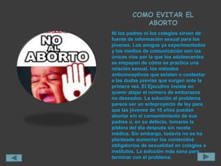 COMO EVITAR EL
           ABORTO
Ni los padres ni los colegios sirven de
fuente de información sexual para los
jóvenes. Los amigos ya experimentados
y los medios de comunicación son las
únicas vías por la que los adolescentes
se empapan de cómo se practica una
relación sexual, los métodos
anticonceptivos que existen o contestar
a las dudas previas que surgen ante la
primera vez. El Ejecutivo insiste en
querer atajar el número de embarazos
no deseados. La solución al problema
parece ser un anteproyecto de ley para
que las jóvenes de 16 años puedan
abortar sin el consentimiento de sus
padres o, en su defecto, tomarse la
píldora del día después sin receta
médica. Sin embargo, todavía no se ha
planteado aumentar los contenidos
obligatorios de sexualidad en colegios e
institutos. La solución más sana para
terminar con el problema.
 