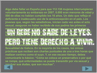 Algo debe fallar en España para que 112.138 mujeres interrumpieran
voluntariamente su embarazo en 2007. 6.000 eran menores de edad y
500 de ellas no habían cumplido los 16 años. Un dato que refleja el
deficiente e inadecuado uso de la anticoncepción en el país. Los
jóvenes que, según las estadísticas, inician cada vez antes el acto
sexual, aseguran no haber recibido de sus padres las primeras
nociones sobre sexualidad y anticoncepción, aunque les hubiera
gustado. Tampoco parece ser suficiente la información escolar a la
hora de afrontar las presiones y los retos que les surgen al
enfrentarse a una relación y al sexo. “La educación sexual que
reciben es muy deficiente, se mide con cuentagotas”, cuenta Marisol
Insuma, coordinadora del Centro Joven de Anticoncepción y
Sexualidad de Galicia. En la mayoría de los casos, las únicas
prácticas que reciben son charlas puntuales de una a tres horas que
realizan centros como el suyo. Y, en ese escaso tiempo, debes
comunicarle lo básico: “Cómo se coloca un preservativo o por qué
se rompe, qué enfermedades se puede transmitir por vía sexual y
resolver sus dudas, que son muchas”.
 