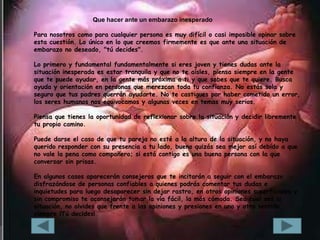 Que hacer ante un embarazo inesperado

Para nosotros como para cualquier persona es muy difícil o casi imposible opinar sobre
esta cuestión. Lo único en lo que creemos firmemente es que ante una situación de
embarazo no deseado, "tú decides".

Lo primero y fundamental fundamentalmente si eres joven y tienes dudas ante la
situación inesperada es estar tranquila y que no te aísles, piensa siempre en la gente
que te puede ayudar, en la gente más próxima a ti y que sabes que te quiere. Busca
ayuda y orientación en personas que merezcan toda tu confianza. No estás sola y
seguro que tus padres querrán ayudarte. No te castigues por haber cometido un error,
los seres humanos nos equivocamos y algunas veces en temas muy serios.

Piensa que tienes la oportunidad de reflexionar sobre la situación y decidir libremente
tu propio camino.

Puede darse el caso de que tu pareja no esté a la altura de la situación, y no haya
querido responder con su presencia a tu lado, bueno quizás sea mejor así debido a que
no vale la pena como compañero; si está contigo es una buena persona con la que
conversar sin prisas.

En algunos casos aparecerán consejeros que te incitarán a seguir con el embarazo
disfrazándose de personas confiables a quienes podrás comentar tus dudas e
inquietudes para luego desaparecer sin dejar rastro, en otros opiniones superficiales y
sin compromiso te aconsejarán tomar la vía fácil, la más cómoda. Sea cual sea la
situación, no olvides que frente a las opiniones y presiones en uno y otro sentido,
siempre ¡Tú decides!
 
