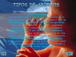 Aborto Espontáneo
   Se considera aborto espontáneo a la pérdida de la
gestación antes de las 26 semanas, cuando el feto no
  está aún en condiciones de sobrevivir con garantías
    fuera del útero materno. Un aborto espontáneo
    ocurre cuando un embarazo termina de manera
   abrupta. Un 8 y 15 por ciento de los embarazos,
 según las fuentes, que se detectan terminan de esta
 manera, aunque un número importante y difícilmente
    valorable pasan desapercibidos. Existen muchas
doctas opiniones que dicen que incluso el 50 por ciento
  de los embarazos pueden considerarse fracasados y
            terminar de forma espontánea.
 