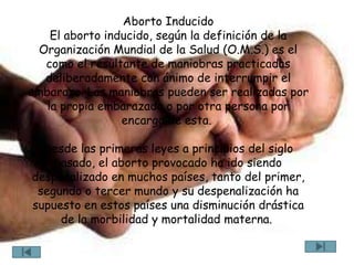 Aborto Inducido
    El aborto inducido, según la definición de la
 Organización Mundial de la Salud (O.M.S.) es el
  como el resultante de maniobras practicadas
  deliberadamente con ánimo de interrumpir el
embarazo. Las maniobras pueden ser realizadas por
   la propia embarazada o por otra persona por
                 encargo de esta.

  Desde las primeras leyes a principios del siglo
    pasado, el aborto provocado ha ido siendo
despenalizado en muchos países, tanto del primer,
 segundo o tercer mundo y su despenalización ha
supuesto en estos países una disminución drástica
     de la morbilidad y mortalidad materna.
 