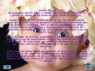Aborto Ilegal
 Se considera aborto ilegal o clandestino cuando es realizado en
    contra de alguna de las leyes del país donde se practica.
  Cuando el aborto está prohibido por la ley, las circunstancias
hacen que muchas mujeres busquen a comadronas o a médicos que
   se prestan a colaborar. Pero el aborto practicado en estas
   circunstancias es peligroso y mantiene unas estadísticas de
mortalidad y morbilidad materna infinitamente superiores a las del
                           aborto legal.
El aborto ilegal se practica generalmente en las peores condiciones
 higiénicas y con las posibilidades escasas de recurrir con urgencia
a un hospital. Es importante que antes de continuar con la decisión
      que tomes valores las circunstancias a las que te puedes
                               enfrentar.
Sobre todo en países donde se considera el aborto legal recuerda
que has tomar las cosas con calma y pensar inteligentemente para
evitar las complicaciones de un aborto hecho en malas condiciones
higiénico sanitarias. Conoce los riesgos ya que la decisión es tuya.
                            Tú decides.
 