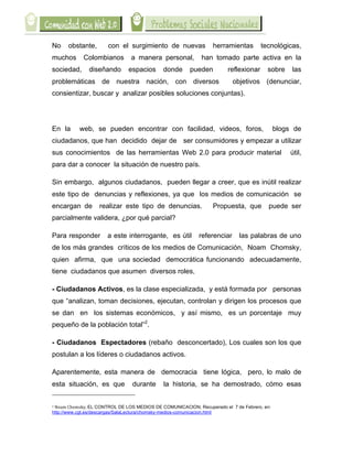  

No                                 obstante,                                                                            con el surgimiento de nuevas                                                                                             herramientas       tecnológicas,
muchos                                                             Colombianos                                                                                            a manera personal,                                                  han tomado parte activa en la
sociedad,                                                                      diseñando                                                                            espacios                                                       donde   pueden     reflexionar     sobre   las
problemáticas de nuestra nación, con diversos                                                                                                                                                                                                              objetivos (denunciar,
consientizar, buscar y analizar posibles soluciones conjuntas).




En la                                                      web, se pueden encontrar con facilidad, videos, foros,                                                                                                                                                      blogs de
ciudadanos, que han decidido dejar de ser consumidores y empezar a utilizar
sus conocimientos de las herramientas Web 2.0 para producir material                                                                                                                                                                                                          útil,
para dar a conocer la situación de nuestro país.

Sin embargo, algunos ciudadanos, pueden llegar a creer, que es inútil realizar
este tipo de denuncias y reflexiones, ya que los medios de comunicación se
encargan de                                                                                           realizar este tipo de denuncias.                                                                                                           Propuesta, que       puede ser
parcialmente validera, ¿por qué parcial?

Para responder                                                                                                         a este interrogante, es útil                                                                                          referenciar     las palabras de uno
de los más grandes críticos de los medios de Comunicación, Noam Chomsky,
quien afirma, que una sociedad democrática funcionando adecuadamente,
tiene ciudadanos que asumen diversos roles,

- Ciudadanos Activos, es la clase especializada, y está formada por personas
que “analizan, toman decisiones, ejecutan, controlan y dirigen los procesos que
se dan en los sistemas económicos, y así mismo, es un porcentaje muy
pequeño de la población total”2.

- Ciudadanos Espectadores (rebaño desconcertado), Los cuales son los que
postulan a los líderes o ciudadanos activos.

Aparentemente, esta manera de democracia tiene lógica, pero, lo malo de
esta situación, es que durante                                                                                                                                                                                                     la historia, se ha demostrado, cómo esas
	
  	
  	
  	
  	
  	
  	
  	
  	
  	
  	
  	
  	
  	
  	
  	
  	
  	
  	
  	
  	
  	
  	
  	
  	
  	
  	
  	
  	
  	
  	
  	
  	
  	
  	
  	
  	
  	
  	
  	
  	
  	
  	
  	
  	
  	
  	
  	
  	
  	
  	
  	
  	
  	
  	
  	
  
2	
  Noam	
  Chomsky,	
  EL CONTROL DE LOS MEDIOS DE COMUNICACION, Recuperado el 7 de Febrero, en:

http://www.cgt.es/descargas/SalaLectura/chomsky-medios-comunicacion.html	
  	
  
 
