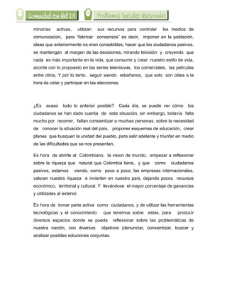  

minorías     activas,    utilizan   sus recursos para controlar   los medios de
comunicación, para “fabricar consensos” es decir, imponer en la población,
ideas que anteriormente no eran consebibles, hacer que los ciudadanos pasivos,
se mantengan al margen de las decisiones, mirando telvisión y creyendo que
nada es más importante en la vida, que consumir y crear nuestro estilo de vida,
acorde con lo propuesto en las series televisivas, los comerciales, las películas
entre otros. Y por lo tanto, seguir siendo rebañanos, que solo son útiles a la
hora de votar y participar en las elecciones.




¿Es    acaso    todo lo anterior posible?    Cada día, se puede ver cómo      los
ciudadanos se han dado cuenta de esta situación, sin embargo, todavía falta
mucho por recorrer, faltan consientizar a muchas personas, sobre la necesidad
de conocer la situación real del país, proponer esquemas de educación, crear
planes que busquen la unidad del pueblo, para salir adelante y triunfar en medio
de las dificultades que se nos presentan.

Es hora de abrirle al Colombiano, la vision de mundo, empezar a reflexionar
sobre la riqueza que natural que Colombia tiene, y que        como    ciudadanos
pasivos, estamos        viendo, como poco a poco, las empresas internacionales,
valoran nuestra riqueza e invierten en nuestro país, dejando pocos recursos
económico, territorial y cultural. Y llevándose el mayor porcentaje de ganancias
y utilidades al exterior.

Es hora de tomar parte activa como ciudadanos, y de utilizar las herramientas
tecnológicas y el conocimiento        que tenemos sobre estas, para      producir
diversos espacios donde se pueda           reflexionar sobre las problemáticas de
nuestra nación, con diversos         objetivos (denunciar, consientizar, buscar y
analizar posibles soluciones conjuntas.
 