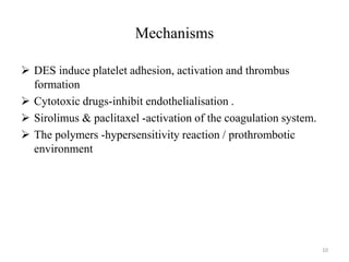 Mechanisms
 DES induce platelet adhesion, activation and thrombus
formation
 Cytotoxic drugs-inhibit endothelialisation .
 Sirolimus & paclitaxel -activation of the coagulation system.
 The polymers -hypersensitivity reaction / prothrombotic
environment
10
 