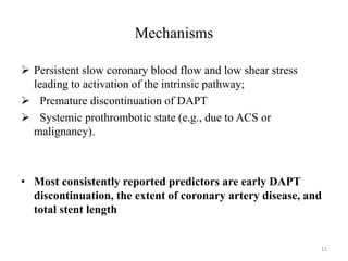 Mechanisms
 Persistent slow coronary blood flow and low shear stress
leading to activation of the intrinsic pathway;
 Premature discontinuation of DAPT
 Systemic prothrombotic state (e.g., due to ACS or
malignancy).
• Most consistently reported predictors are early DAPT
discontinuation, the extent of coronary artery disease, and
total stent length
11
 