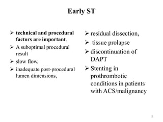 Early ST
 technical and procedural
factors are important.
 A suboptimal procedural
result
 slow flow,
 inadequate post-procedural
lumen dimensions,
 residual dissection,
 tissue prolapse
 discontinuation of
DAPT
 Stenting in
prothrombotic
conditions in patients
with ACS/malignancy
12
 