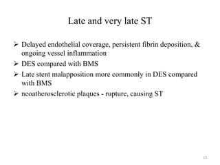 Late and very late ST
 Delayed endothelial coverage, persistent fibrin deposition, &
ongoing vessel inflammation
 DES compared with BMS
 Late stent malapposition more commonly in DES compared
with BMS
 neoatherosclerotic plaques - rupture, causing ST
13
 