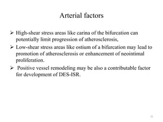 Arterial factors
 High-shear stress areas like carina of the bifurcation can
potentially limit progression of atherosclerosis,
 Low-shear stress areas like ostium of a bifurcation may lead to
promotion of atherosclerosis or enhancement of neointimal
proliferation.
 Positive vessel remodeling may be also a contributable factor
for development of DES-ISR.
21
 