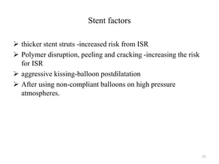 Stent factors
 thicker stent struts -increased risk from ISR
 Polymer disruption, peeling and cracking -increasing the risk
for ISR
 aggressive kissing-balloon postdilatation
 After using non-compliant balloons on high pressure
atmospheres.
25
 