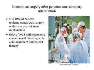 Noncardiac surgery after percutaneous coronary
intervention
 5 to 10% of patients
undergo noncardiac surgery
within one year of stent
implantation
 risks of ACS with premature
cessation and bleeding with
continuation of antiplatelet
therapy
27
 