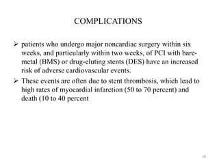 COMPLICATIONS
 patients who undergo major noncardiac surgery within six
weeks, and particularly within two weeks, of PCI with bare-
metal (BMS) or drug-eluting stents (DES) have an increased
risk of adverse cardiovascular events.
 These events are often due to stent thrombosis, which lead to
high rates of myocardial infarction (50 to 70 percent) and
death (10 to 40 percent
28
 