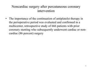 Noncardiac surgery after percutaneous coronary
intervention
• The importance of the continuation of antiplatelet therapy in
the perioperative period was evaluated and confirmed in a
multicenter, retrospective study of 666 patients with prior
coronary stenting who subsequently underwent cardiac or non-
cardiac (86 percent) surgery
31
 