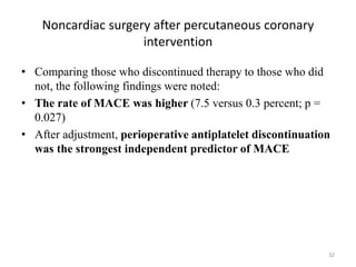 Noncardiac surgery after percutaneous coronary
intervention
• Comparing those who discontinued therapy to those who did
not, the following findings were noted:
• The rate of MACE was higher (7.5 versus 0.3 percent; p =
0.027)
• After adjustment, perioperative antiplatelet discontinuation
was the strongest independent predictor of MACE
32
 