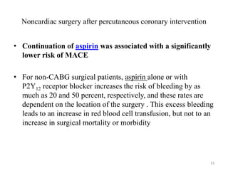 Noncardiac surgery after percutaneous coronary intervention
• Continuation of aspirin was associated with a significantly
lower risk of MACE
• For non-CABG surgical patients, aspirin alone or with
P2Y12 receptor blocker increases the risk of bleeding by as
much as 20 and 50 percent, respectively, and these rates are
dependent on the location of the surgery . This excess bleeding
leads to an increase in red blood cell transfusion, but not to an
increase in surgical mortality or morbidity
33
 