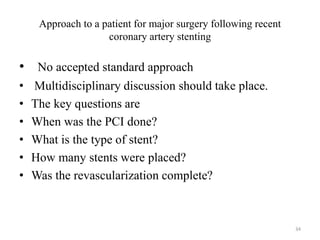 Approach to a patient for major surgery following recent
coronary artery stenting
• No accepted standard approach
• Multidisciplinary discussion should take place.
• The key questions are
• When was the PCI done?
• What is the type of stent?
• How many stents were placed?
• Was the revascularization complete?
34
 