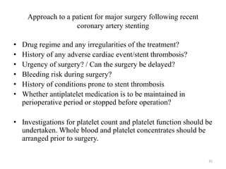 Approach to a patient for major surgery following recent
coronary artery stenting
• Drug regime and any irregularities of the treatment?
• History of any adverse cardiac event/stent thrombosis?
• Urgency of surgery? / Can the surgery be delayed?
• Bleeding risk during surgery?
• History of conditions prone to stent thrombosis
• Whether antiplatelet medication is to be maintained in
perioperative period or stopped before operation?
• Investigations for platelet count and platelet function should be
undertaken. Whole blood and platelet concentrates should be
arranged prior to surgery.
35
 