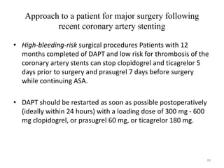 Approach to a patient for major surgery following
recent coronary artery stenting
• High-bleeding-risk surgical procedures Patients with 12
months completed of DAPT and low risk for thrombosis of the
coronary artery stents can stop clopidogrel and ticagrelor 5
days prior to surgery and prasugrel 7 days before surgery
while continuing ASA.
• DAPT should be restarted as soon as possible postoperatively
(ideally within 24 hours) with a loading dose of 300 mg - 600
mg clopidogrel, or prasugrel 60 mg, or ticagrelor 180 mg.
39
 