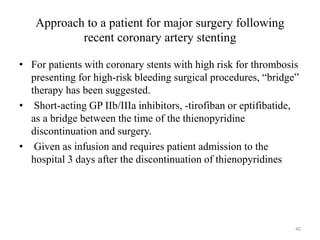 Approach to a patient for major surgery following
recent coronary artery stenting
• For patients with coronary stents with high risk for thrombosis
presenting for high-risk bleeding surgical procedures, “bridge”
therapy has been suggested.
• Short-acting GP IIb/IIIa inhibitors, -tirofiban or eptifibatide,
as a bridge between the time of the thienopyridine
discontinuation and surgery.
• Given as infusion and requires patient admission to the
hospital 3 days after the discontinuation of thienopyridines
40
 