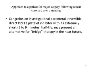Approach to a patient for major surgery following recent
coronary artery stenting
• Cangrelor, an investigational parenteral, reversible,
direct P2Y12 platelet inhibitor with its extremely
short (5 to 9 minutes) half-life, may present an
alternative for “bridge” therapy in the near future.
42
 