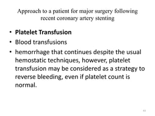 Approach to a patient for major surgery following
recent coronary artery stenting
• Platelet Transfusion
• Blood transfusions
• hemorrhage that continues despite the usual
hemostatic techniques, however, platelet
transfusion may be considered as a strategy to
reverse bleeding, even if platelet count is
normal.
43
 