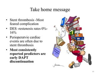 Take home message
• Stent thrombosis -Most
feared complication
• DES -restenosis rates 0%-
16%
• Perioperatvie cardiac
events are often due to
stent thrombosis
• Most consistently
reported predictors are
early DAPT
discontinuation
44
 