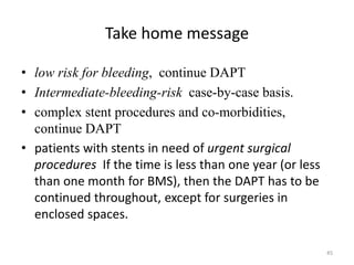 Take home message
• low risk for bleeding, continue DAPT
• Intermediate-bleeding-risk case-by-case basis.
• complex stent procedures and co-morbidities,
continue DAPT
• patients with stents in need of urgent surgical
procedures If the time is less than one year (or less
than one month for BMS), then the DAPT has to be
continued throughout, except for surgeries in
enclosed spaces.
45
 