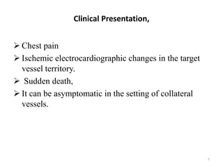 Clinical Presentation,
 Chest pain
 Ischemic electrocardiographic changes in the target
vessel territory.
 Sudden death,
 It can be asymptomatic in the setting of collateral
vessels.
7
 