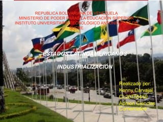 REPUBLICA BOLIVARIANA DE VENEZUELA
MINISTERIO DE PODER PARAS LA EDUCACIÓN SUPERIOR
INSTITUTO UNIVERSITARIO TECNOLÓGICO ANTONIO JOSÉ DE
SUCRE

ESTADOS LATINOAMERICANOS
INDUSTRIALIZACIÓN
Realizado por:
Kenny Carvajal
CI:20755459
Admon Ciencias
Comerciales

 